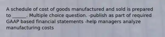 A schedule of cost of goods manufactured and sold is prepared to ______. Multiple choice question. -publish as part of required GAAP based financial statements -help managers analyze manufacturing costs