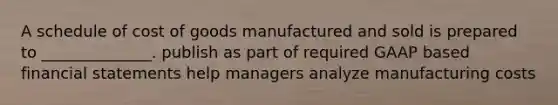 A schedule of cost of goods manufactured and sold is prepared to ______________. publish as part of required GAAP based financial statements help managers analyze manufacturing costs