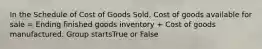 In the Schedule of Cost of Goods Sold, Cost of goods available for sale = Ending finished goods inventory + Cost of goods manufactured. Group startsTrue or False