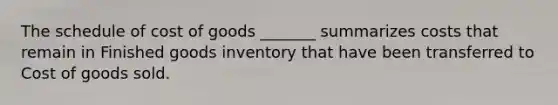 The schedule of cost of goods _______ summarizes costs that remain in Finished goods inventory that have been transferred to Cost of goods sold.