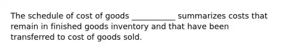 The schedule of cost of goods ___________ summarizes costs that remain in finished goods inventory and that have been transferred to cost of goods sold.