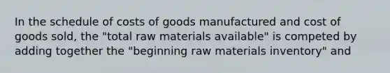 In the schedule of costs of goods manufactured and cost of goods sold, the "total raw materials available" is competed by adding together the "beginning raw materials inventory" and