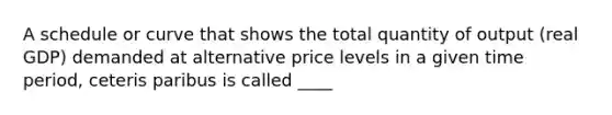 A schedule or curve that shows the total quantity of output (real GDP) demanded at alternative price levels in a given time period, ceteris paribus is called ____