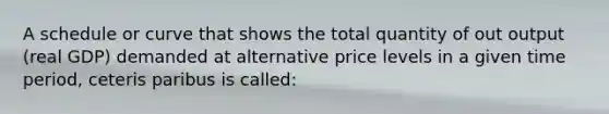 A schedule or curve that shows the total quantity of out output (real GDP) demanded at alternative price levels in a given time period, ceteris paribus is called: