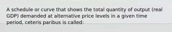 A schedule or curve that shows the total quantity of output (real GDP) demanded at alternative price levels in a given time period, ceteris paribus is called: