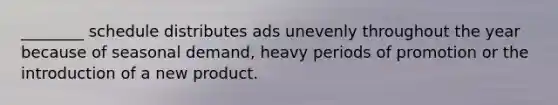 ________ schedule distributes ads unevenly throughout the year because of seasonal demand, heavy periods of promotion or the introduction of a new product.