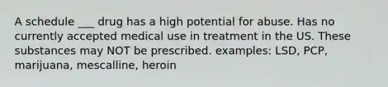 A schedule ___ drug has a high potential for abuse. Has no currently accepted medical use in treatment in the US. These substances may NOT be prescribed. examples: LSD, PCP, marijuana, mescalline, heroin