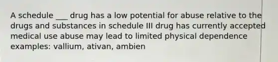 A schedule ___ drug has a low potential for abuse relative to the drugs and substances in schedule III drug has currently accepted medical use abuse may lead to limited physical dependence examples: vallium, ativan, ambien