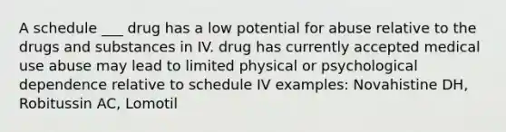 A schedule ___ drug has a low potential for abuse relative to the drugs and substances in IV. drug has currently accepted medical use abuse may lead to limited physical or psychological dependence relative to schedule IV examples: Novahistine DH, Robitussin AC, Lomotil