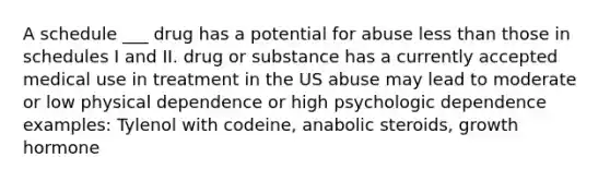 A schedule ___ drug has a potential for abuse less than those in schedules I and II. drug or substance has a currently accepted medical use in treatment in the US abuse may lead to moderate or low physical dependence or high psychologic dependence examples: Tylenol with codeine, anabolic steroids, growth hormone