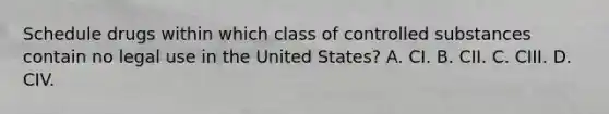 Schedule drugs within which class of controlled substances contain no legal use in the United States? A. CI. B. CII. C. CIII. D. CIV.