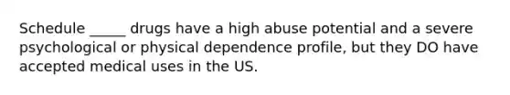 Schedule _____ drugs have a high abuse potential and a severe psychological or physical dependence profile, but they DO have accepted medical uses in the US.