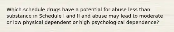 Which schedule drugs have a potential for abuse less than substance in Schedule I and II and abuse may lead to moderate or low physical dependent or high psychological dependence?