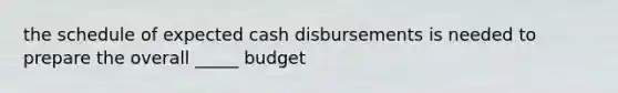 the schedule of expected cash disbursements is needed to prepare the overall _____ budget