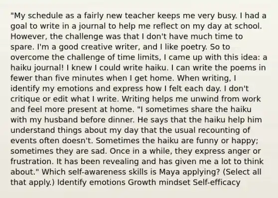 "My schedule as a fairly new teacher keeps me very busy. I had a goal to write in a journal to help me reflect on my day at school. However, the challenge was that I don't have much time to spare. I'm a good creative writer, and I like poetry. So to overcome the challenge of time limits, I came up with this idea: a haiku journal! I knew I could write haiku. I can write the poems in fewer than five minutes when I get home. When writing, I identify my emotions and express how I felt each day. I don't critique or edit what I write. Writing helps me unwind from work and feel more present at home. "I sometimes share the haiku with my husband before dinner. He says that the haiku help him understand things about my day that the usual recounting of events often doesn't. Sometimes the haiku are funny or happy; sometimes they are sad. Once in a while, they express anger or frustration. It has been revealing and has given me a lot to think about." Which self-awareness skills is Maya applying? (Select all that apply.) Identify emotions Growth mindset Self-efficacy