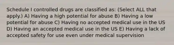 Schedule I controlled drugs are classified as: (Select ALL that apply.) A) Having a high potential for abuse B) Having a low potential for abuse C) Having no accepted medical use in the US D) Having an accepted medical use in the US E) Having a lack of accepted safety for use even under medical supervision