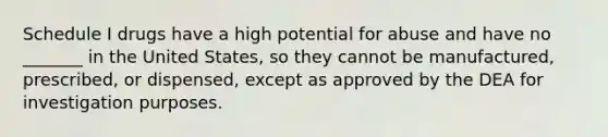 Schedule I drugs have a high potential for abuse and have no _______ in the United States, so they cannot be manufactured, prescribed, or dispensed, except as approved by the DEA for investigation purposes.