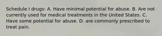 Schedule I drugs: A. Have minimal potential for abuse. B. Are not currently used for medical treatments in the United States. C. Have some potential for abuse. D. are commonly prescribed to treat pain.