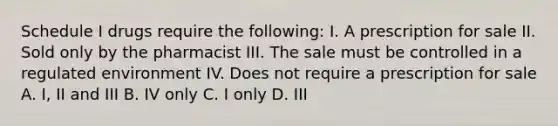 Schedule I drugs require the following: I. A prescription for sale II. Sold only by the pharmacist III. The sale must be controlled in a regulated environment IV. Does not require a prescription for sale A. I, II and III B. IV only C. I only D. III