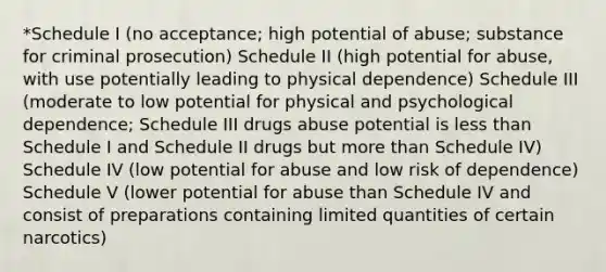 *Schedule I (no acceptance; high potential of abuse; substance for criminal prosecution) Schedule II (high potential for abuse, with use potentially leading to physical dependence) Schedule III (moderate to low potential for physical and psychological dependence; Schedule III drugs abuse potential is less than Schedule I and Schedule II drugs but more than Schedule IV) Schedule IV (low potential for abuse and low risk of dependence) Schedule V (lower potential for abuse than Schedule IV and consist of preparations containing limited quantities of certain narcotics)