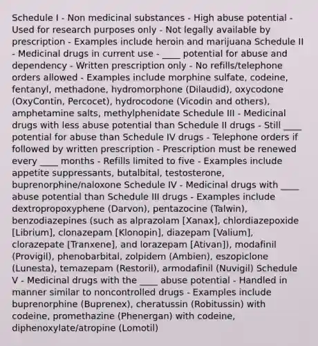 Schedule I - Non medicinal substances - High abuse potential - Used for research purposes only - Not legally available by prescription - Examples include heroin and marijuana Schedule II - Medicinal drugs in current use - ____ potential for abuse and dependency - Written prescription only - No refills/telephone orders allowed - Examples include morphine sulfate, codeine, fentanyl, methadone, hydromorphone (Dilaudid), oxycodone (OxyContin, Percocet), hydrocodone (Vicodin and others), amphetamine salts, methylphenidate Schedule III - Medicinal drugs with less abuse potential than Schedule II drugs - Still ____ potential for abuse than Schedule IV drugs - Telephone orders if followed by written prescription - Prescription must be renewed every ____ months - Refills limited to five - Examples include appetite suppressants, butalbital, testosterone, buprenorphine/naloxone Schedule IV - Medicinal drugs with ____ abuse potential than Schedule III drugs - Examples include dextropropoxyphene (Darvon), pentazocine (Talwin), benzodiazepines (such as alprazolam [Xanax], chlordiazepoxide [Librium], clonazepam [Klonopin], diazepam [Valium], clorazepate [Tranxene], and lorazepam [Ativan]), modafinil (Provigil), phenobarbital, zolpidem (Ambien), eszopiclone (Lunesta), temazepam (Restoril), armodafinil (Nuvigil) Schedule V - Medicinal drugs with the ____ abuse potential - Handled in manner similar to noncontrolled drugs - Examples include buprenorphine (Buprenex), cheratussin (Robitussin) with codeine, promethazine (Phenergan) with codeine, diphenoxylate/atropine (Lomotil)