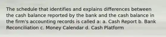 The schedule that identifies and explains differences between the cash balance reported by the bank and the cash balance in the firm's accounting records is called a: a. Cash Report b. Bank Reconciliation c. Money Calendar d. Cash Platform