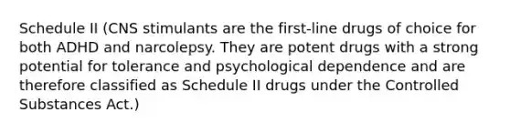 Schedule II (CNS stimulants are the first-line drugs of choice for both ADHD and narcolepsy. They are potent drugs with a strong potential for tolerance and psychological dependence and are therefore classified as Schedule II drugs under the Controlled Substances Act.)