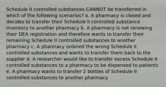 Schedule II controlled substances CANNOT be transferred in which of the following scenarios? a. A pharmacy is closed and decides to transfer their Schedule II controlled substance inventory to another pharmacy b. A pharmacy is not renewing their DEA registration and therefore wants to transfer their remaining Schedule II controlled substances to another pharmacy c. A pharmacy ordered the wrong Schedule II controlled substances and wants to transfer them back to the supplier d. A researcher would like to transfer excess Schedule II controlled substances to a pharmacy to be dispensed to patients e. A pharmacy wants to transfer 2 bottles of Schedule II controlled substances to another pharmacy