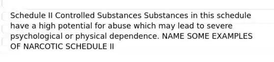 Schedule II Controlled Substances Substances in this schedule have a high potential for abuse which may lead to severe psychological or physical dependence. NAME SOME EXAMPLES OF NARCOTIC SCHEDULE II