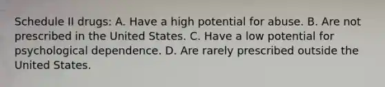 Schedule II drugs: A. Have a high potential for abuse. B. Are not prescribed in the United States. C. Have a low potential for psychological dependence. D. Are rarely prescribed outside the United States.