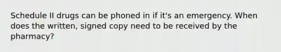 Schedule II drugs can be phoned in if it's an emergency. When does the written, signed copy need to be received by the pharmacy?