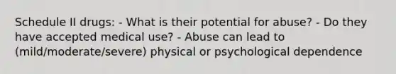 Schedule II drugs: - What is their potential for abuse? - Do they have accepted medical use? - Abuse can lead to (mild/moderate/severe) physical or psychological dependence