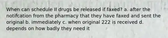 When can schedule II drugs be released if faxed? a. after the notifcation from the pharmacy that they have faxed and sent the original b. immediately c. when original 222 is received d. depends on how badly they need it