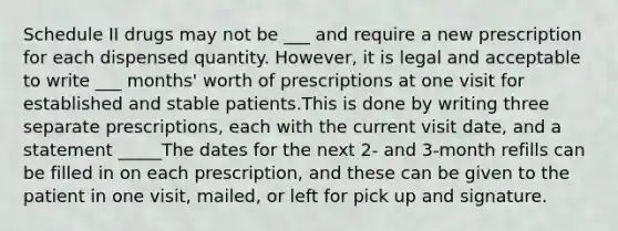 Schedule II drugs may not be ___ and require a new prescription for each dispensed quantity. However, it is legal and acceptable to write ___ months' worth of prescriptions at one visit for established and stable patients.This is done by writing three separate prescriptions, each with the current visit date, and a statement _____The dates for the next 2- and 3-month refills can be filled in on each prescription, and these can be given to the patient in one visit, mailed, or left for pick up and signature.