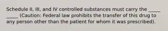 Schedule II, III, and IV controlled substances must carry the _____ _____ (Caution: Federal law prohibits the transfer of this drug to any person other than the patient for whom it was prescribed).