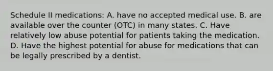 Schedule II medications: A. have no accepted medical use. B. are available over the counter (OTC) in many states. C. Have relatively low abuse potential for patients taking the medication. D. Have the highest potential for abuse for medications that can be legally prescribed by a dentist.