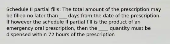 Schedule II partial fills: The total amount of the prescription may be filled no later than ___ days from the date of the prescription. If however the schedule II partial fill is the product of an emergency oral prescription, then the ____ quantity must be dispensed within 72 hours of the prescription