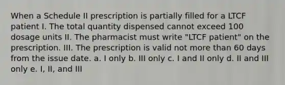 When a Schedule II prescription is partially filled for a LTCF patient I. The total quantity dispensed cannot exceed 100 dosage units II. The pharmacist must write "LTCF patient" on the prescription. III. The prescription is valid not more than 60 days from the issue date. a. I only b. III only c. I and II only d. II and III only e. I, II, and III