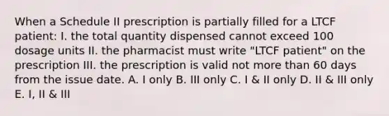 When a Schedule II prescription is partially filled for a LTCF patient: I. the total quantity dispensed cannot exceed 100 dosage units II. the pharmacist must write "LTCF patient" on the prescription III. the prescription is valid not more than 60 days from the issue date. A. I only B. III only C. I & II only D. II & III only E. I, II & III