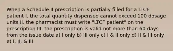 When a Schedule II prescription is partially filled for a LTCF patient I. the total quantity dispensed cannot exceed 100 dosage units II. the pharmacist must write "LTCF patient" on the prescription III. the prescription is valid not more than 60 days from the issue date a) I only b) III only c) I & II only d) II & III only e) I, II, & III