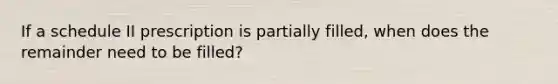 If a schedule II prescription is partially filled, when does the remainder need to be filled?