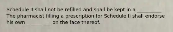 Schedule II shall not be refilled and shall be kept in a __________ The pharmacist filling a prescription for Schedule II shall endorse his own __________ on the face thereof.