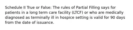 Schedule II True or False: The rules of Partial Filling says for patients in a long term care facility (LTCF) or who are medically diagnosed as terminally ill in hospice setting is valid for 90 days from the date of issuance.