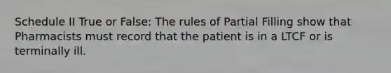 Schedule II True or False: The rules of Partial Filling show that Pharmacists must record that the patient is in a LTCF or is terminally ill.