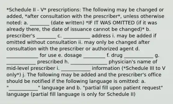 *Schedule II - V* prescriptions: The following may be changed or added, *after consultation with the prescriber*, unless otherwise noted: a. ________ (date written) *IF IT WAS OMITTED (if it was already there, the date of issuance cannot be changed)* b. prescriber's ________ c. ___________ address i. may be added if omitted without consultation ii. may only be changed after consultation with the prescriber or authorized agent d. _____________ for use e. dosage _________ f. drug ____________ g. ____________ prescribed h. _______________ physician's name of mid-level prescriber i. ____________ information (*Schedule III to V only*) j. The following may be added and the prescriber's office should be notified if the following language is omitted: a. "____________" language and b. "partial fill upon patient request" language (partial fill language is only for Schedule II)