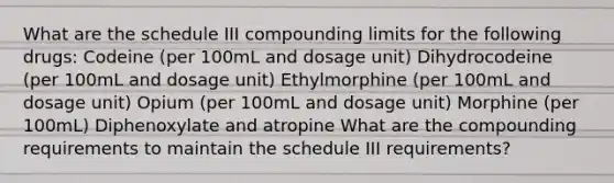 What are the schedule III compounding limits for the following drugs: Codeine (per 100mL and dosage unit) Dihydrocodeine (per 100mL and dosage unit) Ethylmorphine (per 100mL and dosage unit) Opium (per 100mL and dosage unit) Morphine (per 100mL) Diphenoxylate and atropine What are the compounding requirements to maintain the schedule III requirements?