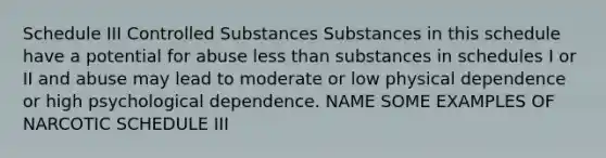 Schedule III Controlled Substances Substances in this schedule have a potential for abuse less than substances in schedules I or II and abuse may lead to moderate or low physical dependence or high psychological dependence. NAME SOME EXAMPLES OF NARCOTIC SCHEDULE III