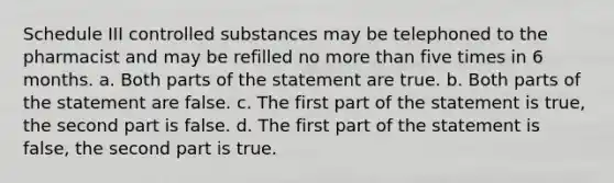 Schedule III controlled substances may be telephoned to the pharmacist and may be refilled no more than five times in 6 months. a. Both parts of the statement are true. b. Both parts of the statement are false. c. The first part of the statement is true, the second part is false. d. The first part of the statement is false, the second part is true.