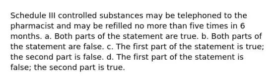 Schedule III controlled substances may be telephoned to the pharmacist and may be refilled no <a href='https://www.questionai.com/knowledge/keWHlEPx42-more-than' class='anchor-knowledge'>more than</a> five times in 6 months. a. Both parts of the statement are true. b. Both parts of the statement are false. c. The first part of the statement is true; the second part is false. d. The first part of the statement is false; the second part is true.