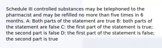 Schedule III controlled substances may be telephoned to the pharmacist and may be refilled no more than five times in 6 months. A: Both parts of the statement are true B: both parts of the statement are false C: the first part of the statement is true; the second part is false D: the first part of the statement is false; the second part is true